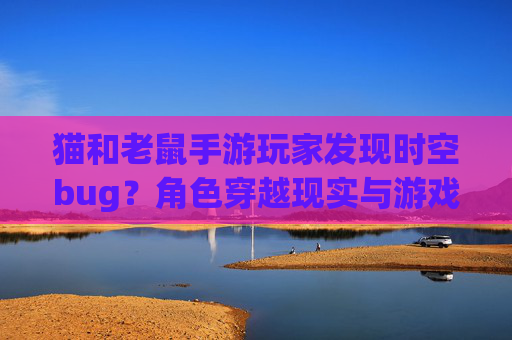 猫和老鼠手游玩家发现时空bug？角色穿越现实与游戏边界模糊