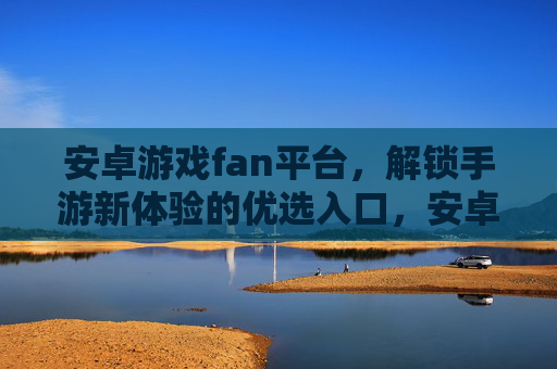 安卓游戏fan平台，解锁手游新体验的优选入口，安卓游戏fan平台，解锁手游新体验的优选入口