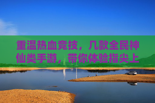 重温热血竞技,几款全民神仙类手游,带你体验指尖上的神仙对决