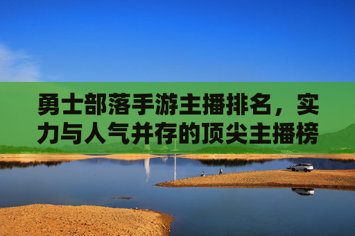 勇士部落手游主播排名,实力与人气并存的顶尖主播榜单解析