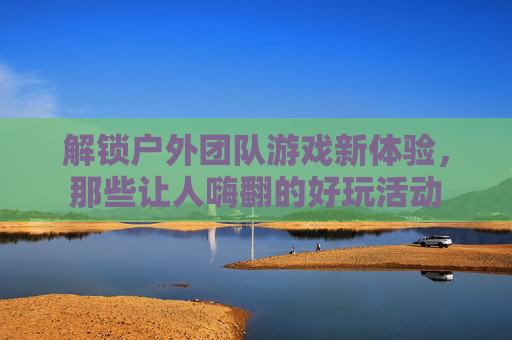 解锁户外团队游戏新体验,那些让人嗨翻的好玩活动