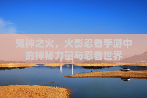 鬼神之火，火影忍者手游中的神秘力量与忍者世界