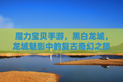 魔力宝贝手游，黑白龙城，龙城魅影中的复古奇幻之旅，魔力宝贝手游，黑白龙城与龙城魅影的复古奇幻之旅
