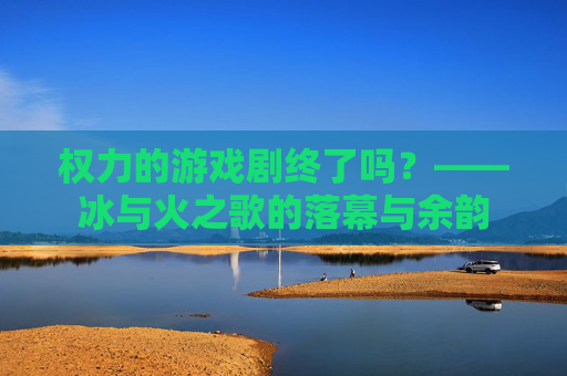 权力的游戏剧终了吗？——冰与火之歌的落幕与余韵