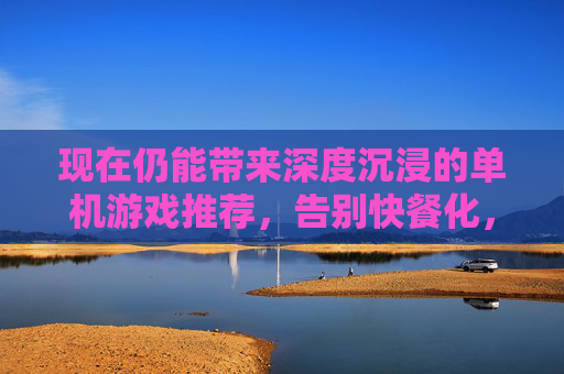现在仍能带来深度沉浸的单机游戏推荐,告别快餐化,回归游戏本真