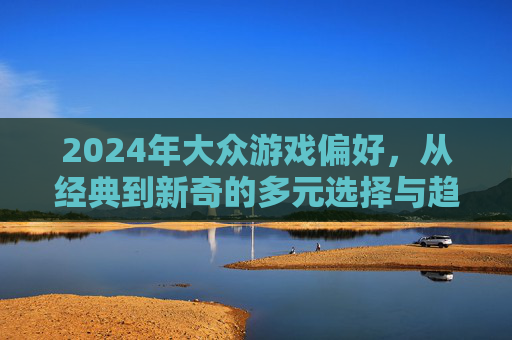 2024年大众游戏偏好,从经典到新奇的多元选择与趋势洞察,2024年大众游戏偏好,从经典到新奇的多元选择与趋势洞察