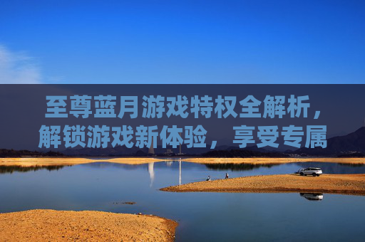 至尊蓝月游戏特权全解析，解锁游戏新体验，享受专属尊享