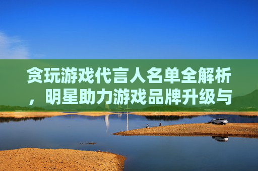 贪玩游戏代言人名单全解析，明星助力游戏品牌升级与市场拓展策略，贪玩游戏代言人名单全解析，明星助力游戏品牌升级与市场拓展策略