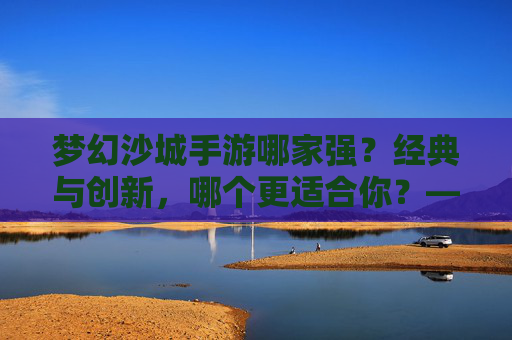 梦幻沙城手游哪家强?经典与创新,哪个更适合你?——深度对比,助你找到最优选择