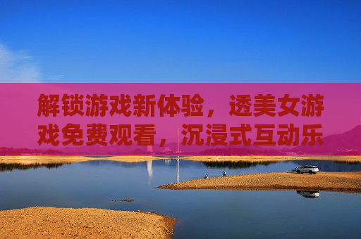 解锁游戏新体验,透美女游戏免费观看,沉浸式互动乐趣全解析