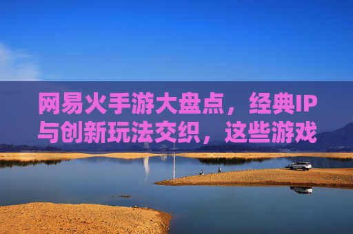 网易火手游大盘点，经典IP与创新玩法交织，这些游戏为何持续占据市场热销榜？