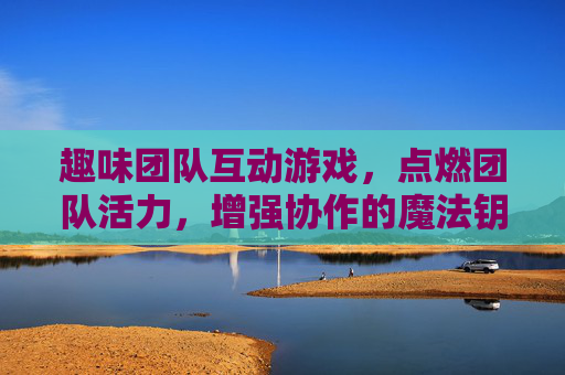 趣味团队互动游戏，点燃团队活力，增强协作的魔法钥匙