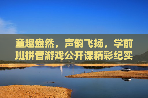 童趣盎然,声韵飞扬,学前班拼音游戏公开课精彩纪实,童趣盎然,声韵飞扬,学前班拼音游戏公开课精彩纪实