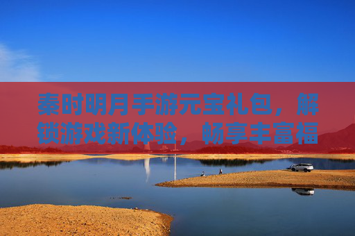 秦时明月手游元宝礼包，解锁游戏新体验，畅享丰富福利，秦时明月手游元宝礼包，解锁游戏新体验，畅享丰富福利