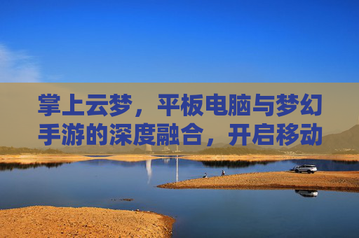 掌上云梦，平板电脑与梦幻手游的深度融合，开启移动端奇幻新纪元，掌上云梦，平板与梦幻手游深度融合，开启移动端奇幻新纪元