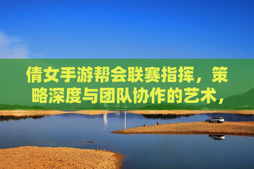 倩女手游帮会联赛指挥，策略深度与团队协作的艺术，倩女手游帮会联赛指挥，策略深度与团队协作的艺术