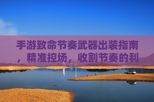手游致命节奏武器出装指南，精准控场，收割节奏的利器，手游致命节奏武器出装指南，精准控场，收割节奏的利器