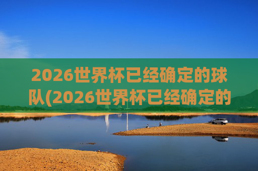 2026世界杯已经确定的球队(2026世界杯已经确定的球队欧洲)2026世界杯已确定的球队,欧洲参赛队伍名单