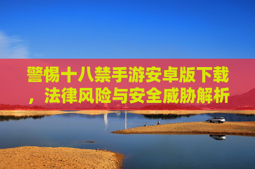 警惕十八禁手游安卓版下载，法律风险与安全威胁解析