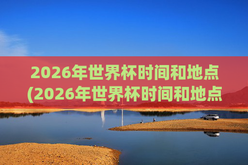 2026年世界杯时间和地点(2026年世界杯时间和地点表)