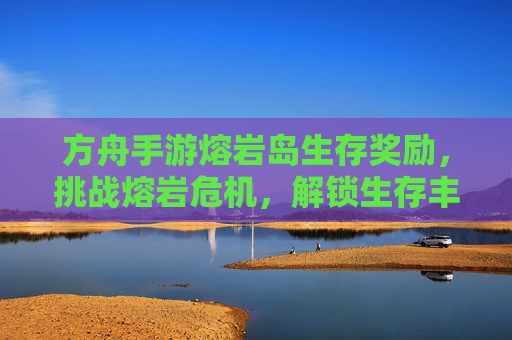 方舟手游熔岩岛生存奖励，挑战熔岩危机，解锁生存丰厚的回报与资源