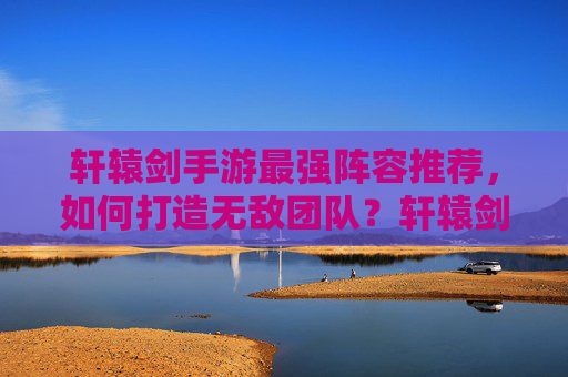 轩辕剑手游最强阵容推荐,如何打造无敌团队?轩辕剑手游最强阵容推荐,如何打造无敌团队?