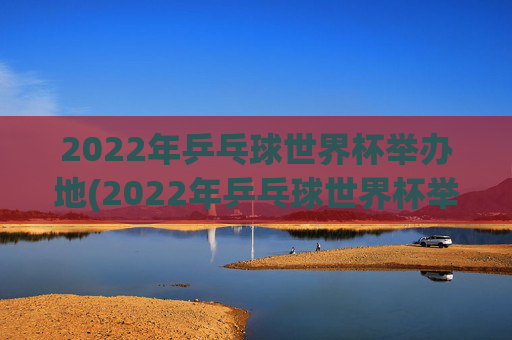 2022年乒乓球世界杯举办地(2022年乒乓球世界杯举办地点)2022年乒乓球世界杯举办地
