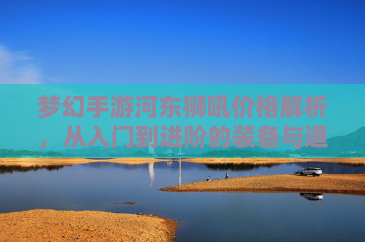 梦幻手游河东狮吼价格解析，从入门到进阶的装备与道具选购指南，梦幻手游河东狮吼价格解析，从入门到进阶的装备与道具选购指南