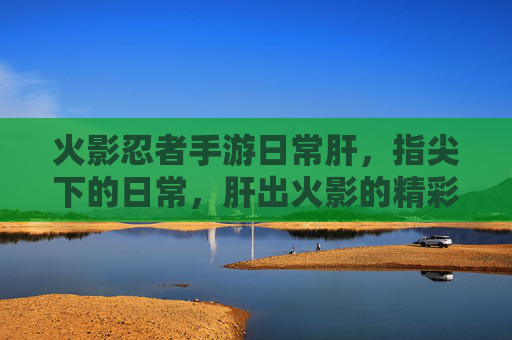 火影忍者手游日常肝，指尖下的日常，肝出火影的精彩与羁绊，火影忍者手游日常肝，指尖下的日常，肝出火影的精彩与羁绊