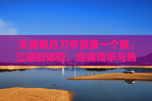 天涯明月刀手游第一个服，江湖初体验，经典传承与热血集结，天涯明月刀手游首服上线，江湖初体验，经典传承热血集结