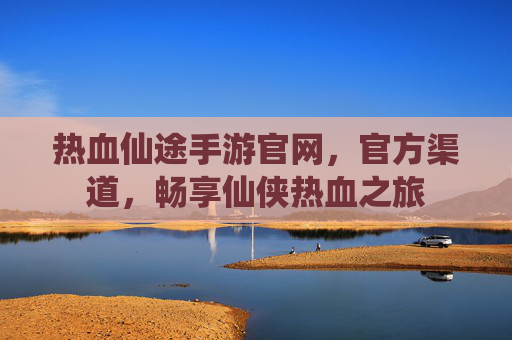 热血仙途手游官网，官方渠道，畅享仙侠热血之旅