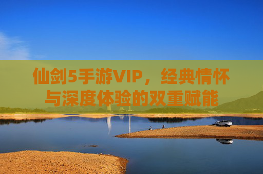 仙剑5手游VIP，经典情怀与深度体验的双重赋能