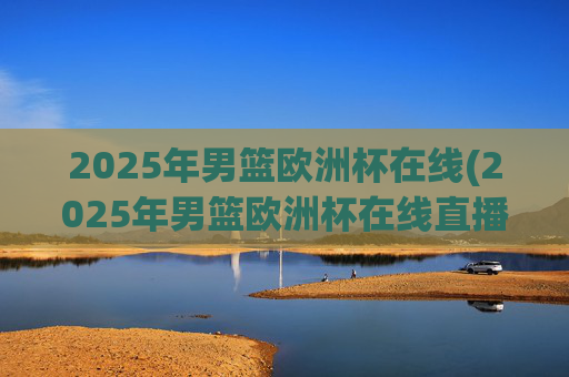 2025年男篮欧洲杯在线(2025年男篮欧洲杯在线直播)