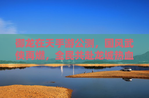御龙在天手游公测，国风武侠再燃，全民共赴龙城热血盛宴，御龙在天手游公测，国风武侠再燃，全民共赴龙城热血盛宴