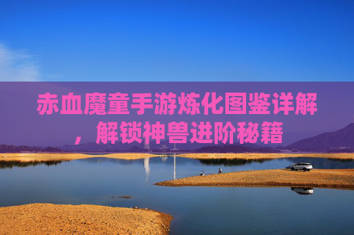 赤血魔童手游炼化图鉴详解，解锁神兽进阶秘籍