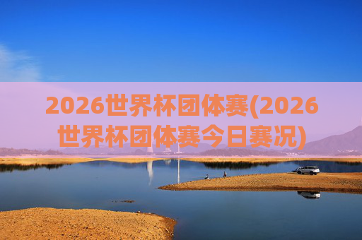 2026世界杯团体赛(2026世界杯团体赛今日赛况)