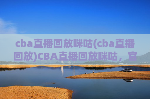 cba直播回放咪咕(cba直播回放)CBA直播回放咪咕，官方赛事回放平台，高清集锦随时观看