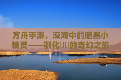 方舟手游，深海中的暗黑小精灵——驯化鮟鱇的奇幻之旅，方舟手游，深海中的暗黑小精灵——驯化鮟鱇的奇幻之旅