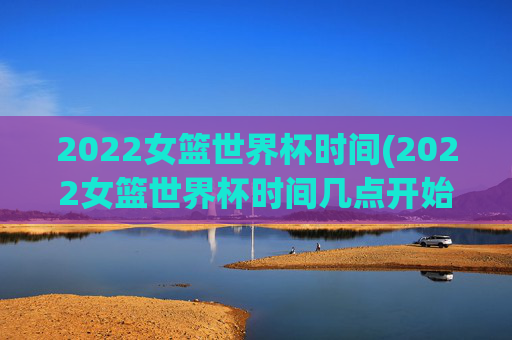 2022女篮世界杯时间(2022女篮世界杯时间几点开始)