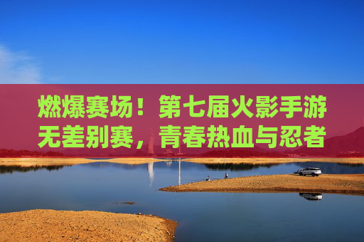 燃爆赛场!第七届火影手游无差别赛,青春热血与忍者精神的终极碰撞