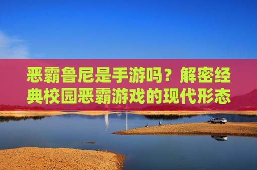 恶霸鲁尼是手游吗？解密经典校园恶霸游戏的现代形态与玩法魅力
