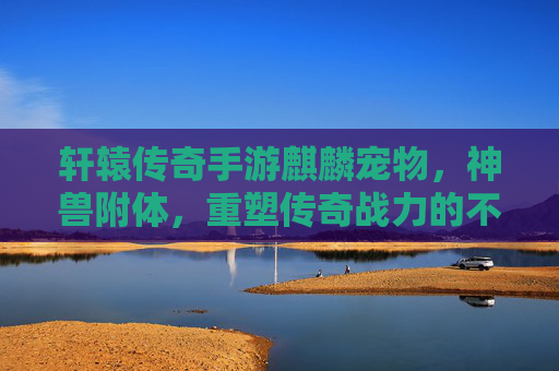 轩辕传奇手游麒麟宠物，神兽附体，重塑传奇战力的不二之选