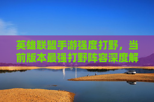 英雄联盟手游强度打野，当前版本最强打野阵容深度解析与核心玩法技巧，英雄联盟手游强度打野，当前版本最强打野阵容深度解析与核心玩法技巧