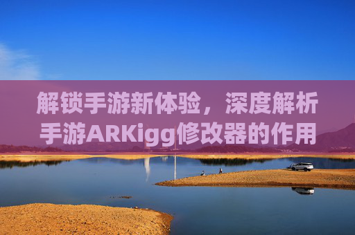 解锁手游新体验,深度解析手游ARKigg修改器的作用与使用技巧,解锁手游新体验,深度解析手游ARKigg修改器的作用与使用技巧
