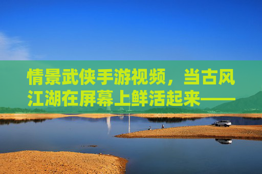 情景武侠手游视频，当古风江湖在屏幕上鲜活起来——解构游戏与影视化的奇妙融合