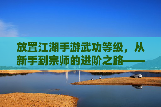 放置江湖手游武功等级,从新手到宗师的进阶之路——解析武功等级对游戏体验的影响,放置江湖手游武功等级体系,从新手到宗师的进阶路径与游戏体验解析