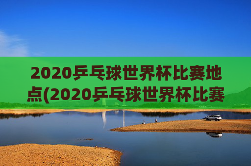 2020乒乓球世界杯比赛地点(2020乒乓球世界杯比赛地点在哪里)