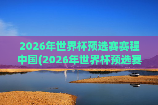2026年世界杯预选赛赛程中国(2026年世界杯预选赛赛程表)