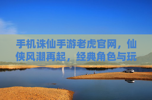 手机诛仙手游老虎官网，仙侠风潮再起，经典角色与玩法尽在掌握，手机诛仙手游老虎官网，仙侠风潮再起，经典角色与玩法尽在掌握