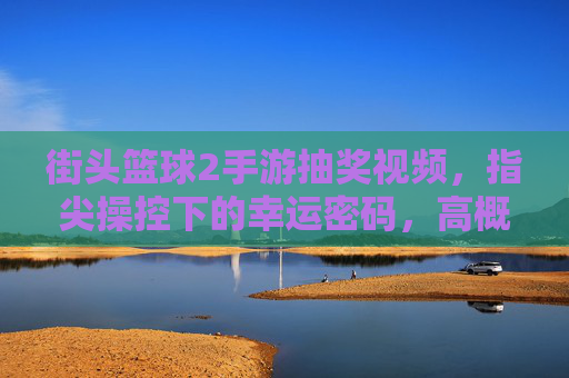 街头篮球2手游抽奖视频,指尖操控下的幸运密码,高概率中奖技巧全解析,街头篮球2手游抽奖视频,指尖操控下的幸运密码,高概率中奖技巧全解析
